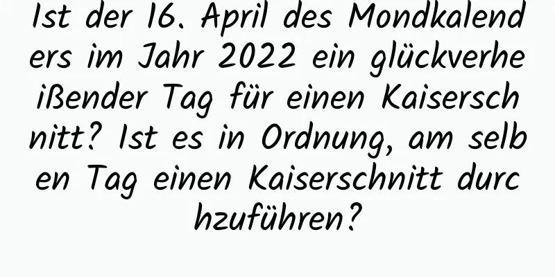 Ist der 16. April des Mondkalenders im Jahr 2022 ein glückverheißender Tag für einen Kaiserschnitt? Ist es in Ordnung, am selben Tag einen Kaiserschnitt durchzuführen?