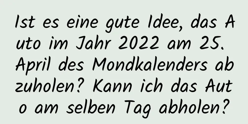 Ist es eine gute Idee, das Auto im Jahr 2022 am 25. April des Mondkalenders abzuholen? Kann ich das Auto am selben Tag abholen?