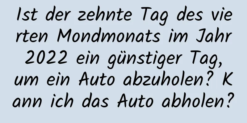 Ist der zehnte Tag des vierten Mondmonats im Jahr 2022 ein günstiger Tag, um ein Auto abzuholen? Kann ich das Auto abholen?