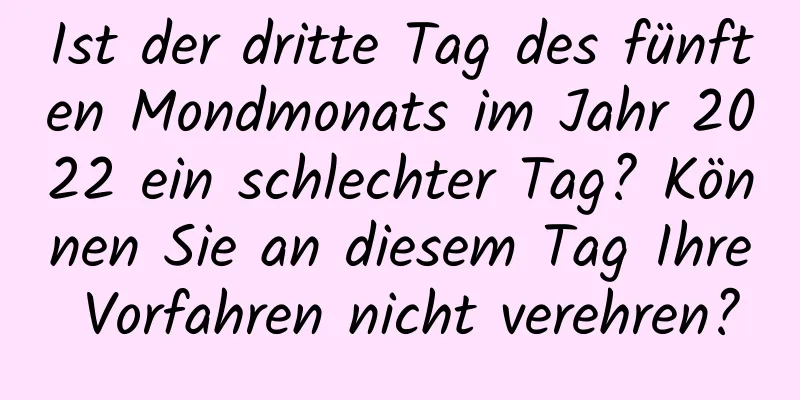 Ist der dritte Tag des fünften Mondmonats im Jahr 2022 ein schlechter Tag? Können Sie an diesem Tag Ihre Vorfahren nicht verehren?