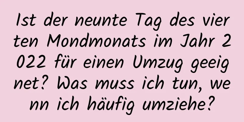 Ist der neunte Tag des vierten Mondmonats im Jahr 2022 für einen Umzug geeignet? Was muss ich tun, wenn ich häufig umziehe?