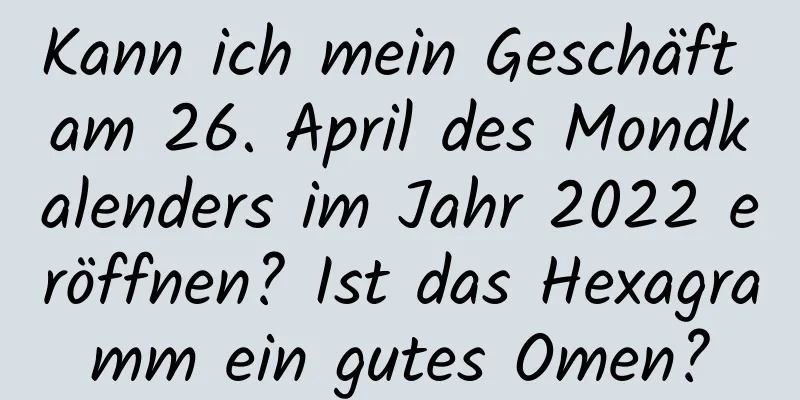 Kann ich mein Geschäft am 26. April des Mondkalenders im Jahr 2022 eröffnen? Ist das Hexagramm ein gutes Omen?