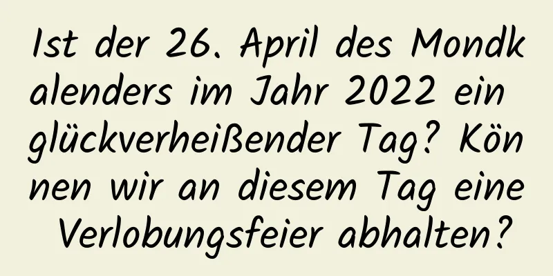 Ist der 26. April des Mondkalenders im Jahr 2022 ein glückverheißender Tag? Können wir an diesem Tag eine Verlobungsfeier abhalten?