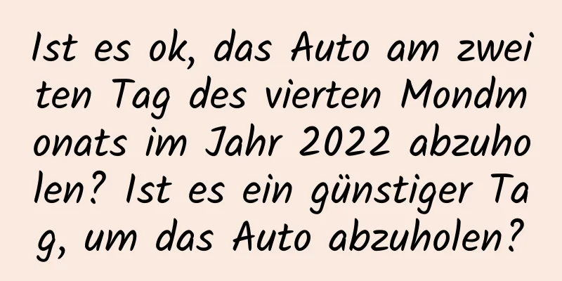 Ist es ok, das Auto am zweiten Tag des vierten Mondmonats im Jahr 2022 abzuholen? Ist es ein günstiger Tag, um das Auto abzuholen?