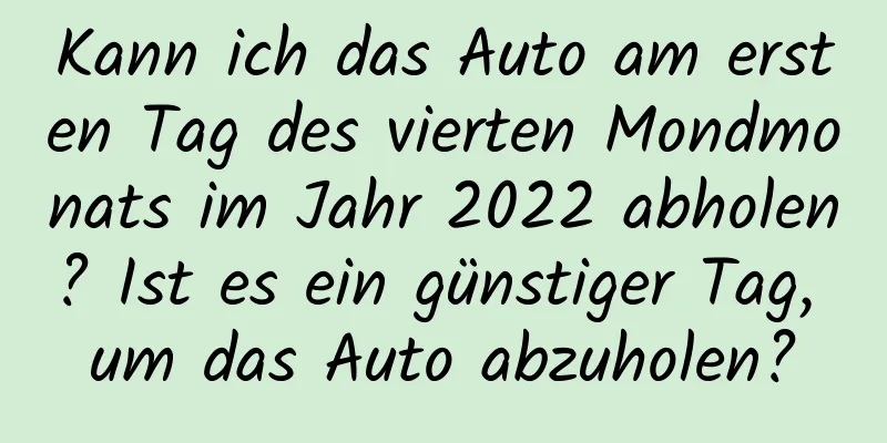 Kann ich das Auto am ersten Tag des vierten Mondmonats im Jahr 2022 abholen? Ist es ein günstiger Tag, um das Auto abzuholen?