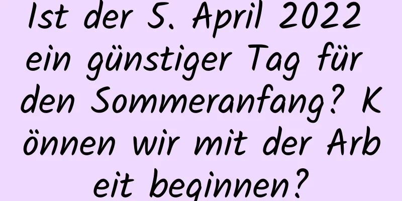 Ist der 5. April 2022 ein günstiger Tag für den Sommeranfang? Können wir mit der Arbeit beginnen?