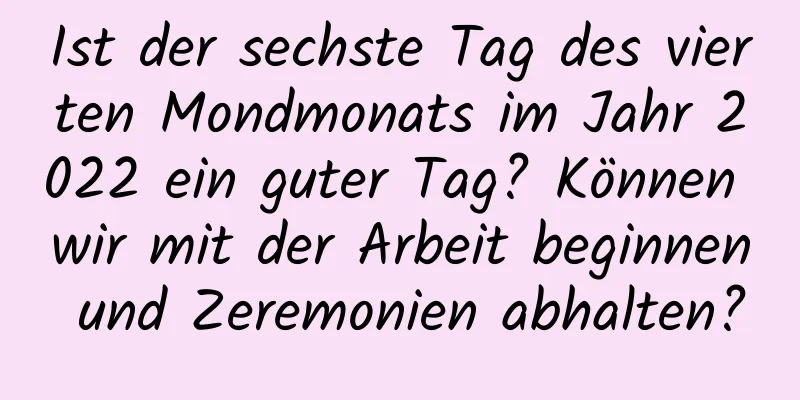 Ist der sechste Tag des vierten Mondmonats im Jahr 2022 ein guter Tag? Können wir mit der Arbeit beginnen und Zeremonien abhalten?