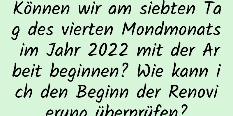 Können wir am siebten Tag des vierten Mondmonats im Jahr 2022 mit der Arbeit beginnen? Wie kann ich den Beginn der Renovierung überprüfen?