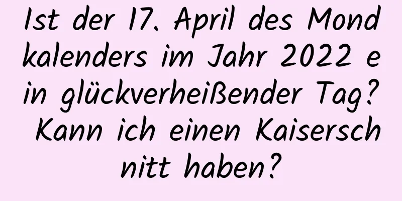 Ist der 17. April des Mondkalenders im Jahr 2022 ein glückverheißender Tag? Kann ich einen Kaiserschnitt haben?