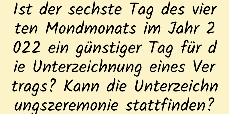 Ist der sechste Tag des vierten Mondmonats im Jahr 2022 ein günstiger Tag für die Unterzeichnung eines Vertrags? Kann die Unterzeichnungszeremonie stattfinden?