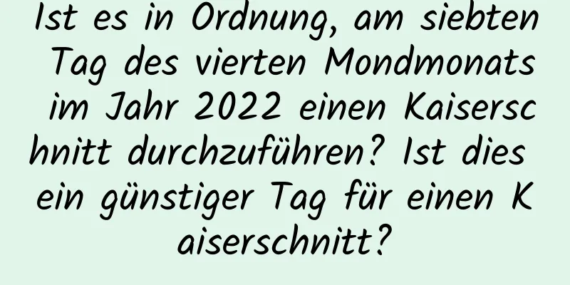 Ist es in Ordnung, am siebten Tag des vierten Mondmonats im Jahr 2022 einen Kaiserschnitt durchzuführen? Ist dies ein günstiger Tag für einen Kaiserschnitt?