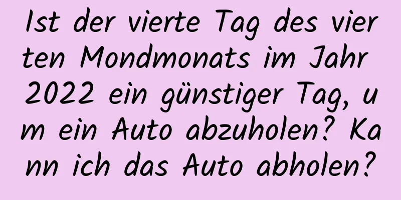 Ist der vierte Tag des vierten Mondmonats im Jahr 2022 ein günstiger Tag, um ein Auto abzuholen? Kann ich das Auto abholen?