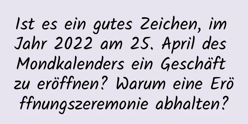 Ist es ein gutes Zeichen, im Jahr 2022 am 25. April des Mondkalenders ein Geschäft zu eröffnen? Warum eine Eröffnungszeremonie abhalten?