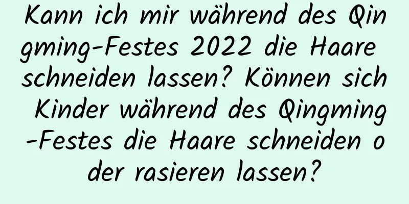 Kann ich mir während des Qingming-Festes 2022 die Haare schneiden lassen? Können sich Kinder während des Qingming-Festes die Haare schneiden oder rasieren lassen?