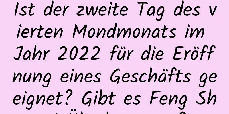 Ist der zweite Tag des vierten Mondmonats im Jahr 2022 für die Eröffnung eines Geschäfts geeignet? Gibt es Feng Shui-Überlegungen?