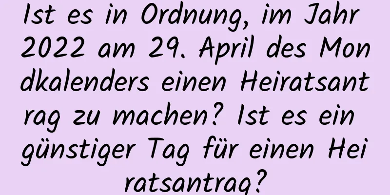 Ist es in Ordnung, im Jahr 2022 am 29. April des Mondkalenders einen Heiratsantrag zu machen? Ist es ein günstiger Tag für einen Heiratsantrag?