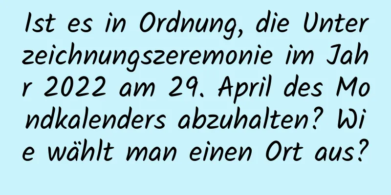 Ist es in Ordnung, die Unterzeichnungszeremonie im Jahr 2022 am 29. April des Mondkalenders abzuhalten? Wie wählt man einen Ort aus?