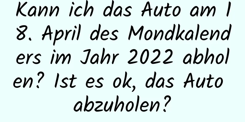 Kann ich das Auto am 18. April des Mondkalenders im Jahr 2022 abholen? Ist es ok, das Auto abzuholen?