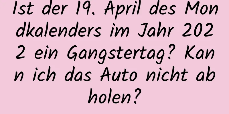 Ist der 19. April des Mondkalenders im Jahr 2022 ein Gangstertag? Kann ich das Auto nicht abholen?