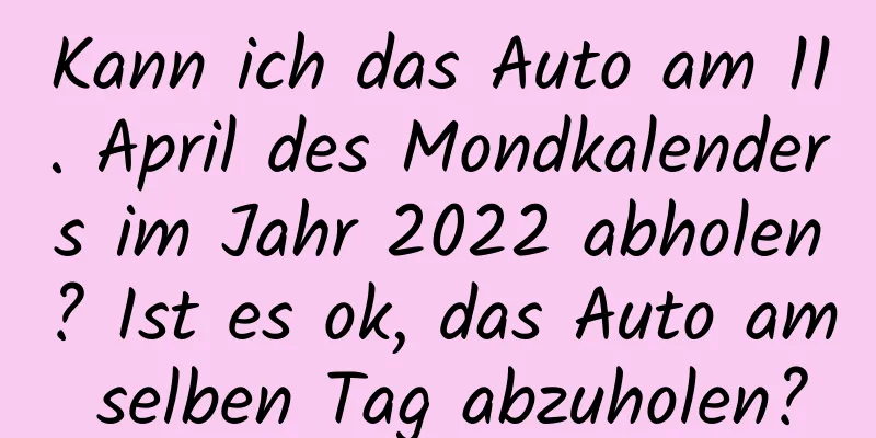 Kann ich das Auto am 11. April des Mondkalenders im Jahr 2022 abholen? Ist es ok, das Auto am selben Tag abzuholen?