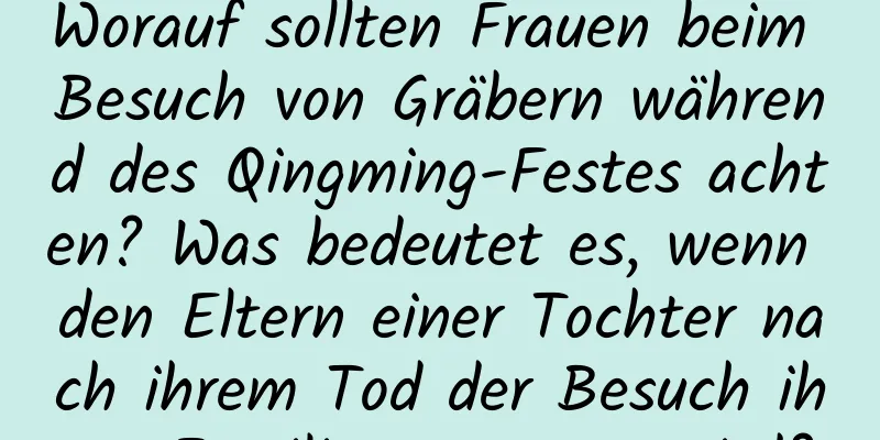 Worauf sollten Frauen beim Besuch von Gräbern während des Qingming-Festes achten? Was bedeutet es, wenn den Eltern einer Tochter nach ihrem Tod der Besuch ihrer Familie untersagt wird?