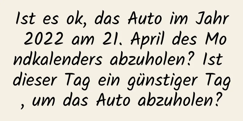 Ist es ok, das Auto im Jahr 2022 am 21. April des Mondkalenders abzuholen? Ist dieser Tag ein günstiger Tag, um das Auto abzuholen?