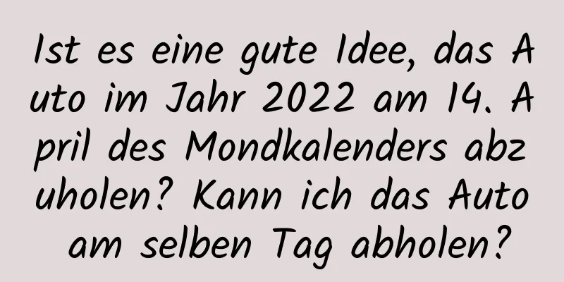 Ist es eine gute Idee, das Auto im Jahr 2022 am 14. April des Mondkalenders abzuholen? Kann ich das Auto am selben Tag abholen?