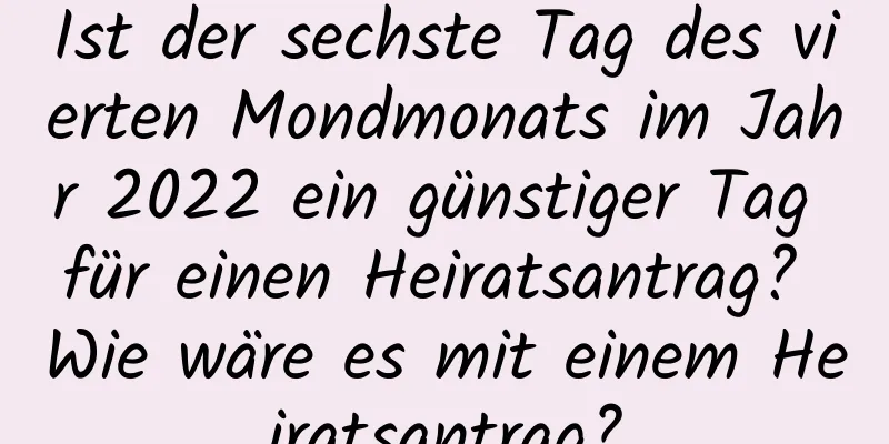 Ist der sechste Tag des vierten Mondmonats im Jahr 2022 ein günstiger Tag für einen Heiratsantrag? Wie wäre es mit einem Heiratsantrag?