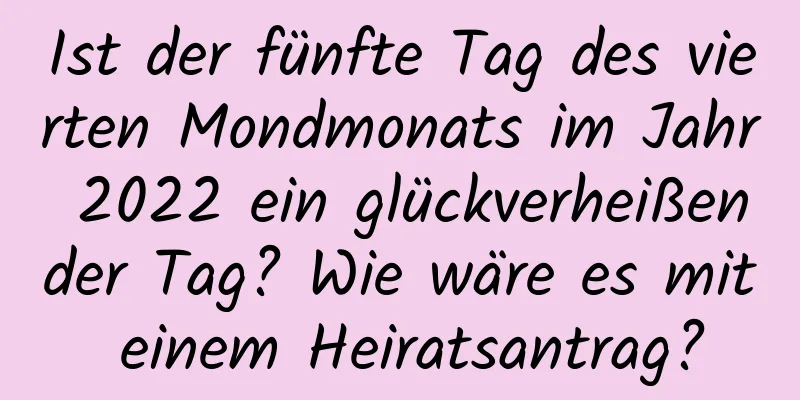 Ist der fünfte Tag des vierten Mondmonats im Jahr 2022 ein glückverheißender Tag? Wie wäre es mit einem Heiratsantrag?