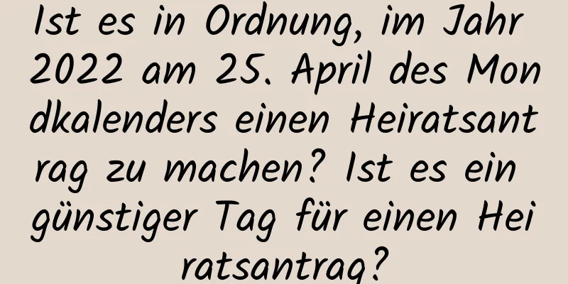 Ist es in Ordnung, im Jahr 2022 am 25. April des Mondkalenders einen Heiratsantrag zu machen? Ist es ein günstiger Tag für einen Heiratsantrag?