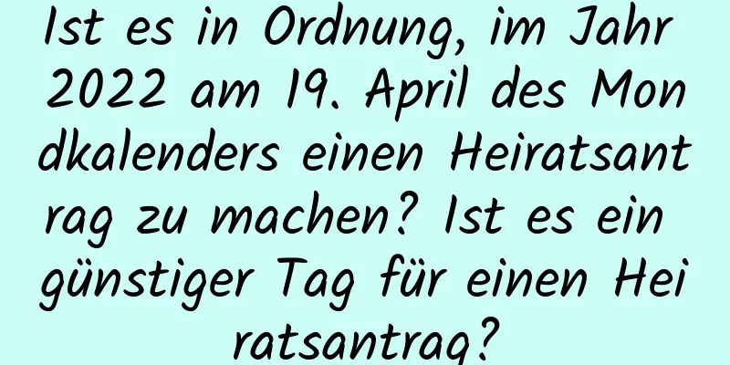 Ist es in Ordnung, im Jahr 2022 am 19. April des Mondkalenders einen Heiratsantrag zu machen? Ist es ein günstiger Tag für einen Heiratsantrag?