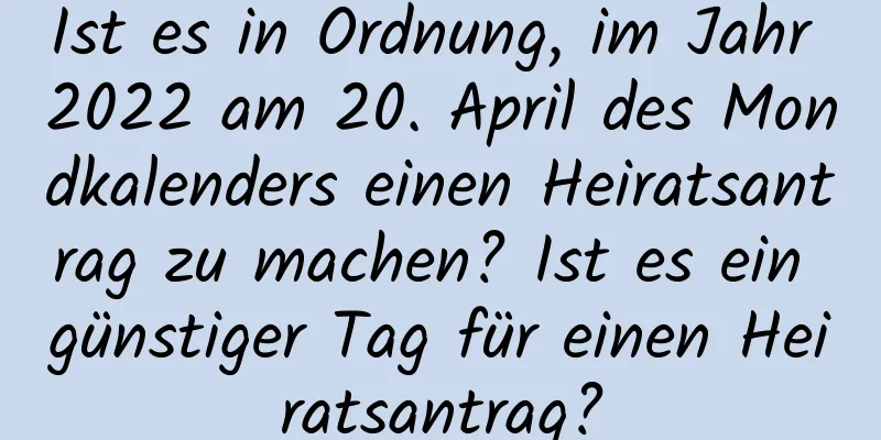 Ist es in Ordnung, im Jahr 2022 am 20. April des Mondkalenders einen Heiratsantrag zu machen? Ist es ein günstiger Tag für einen Heiratsantrag?