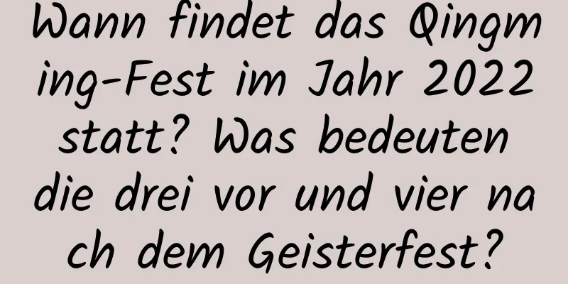 Wann findet das Qingming-Fest im Jahr 2022 statt? Was bedeuten die drei vor und vier nach dem Geisterfest?