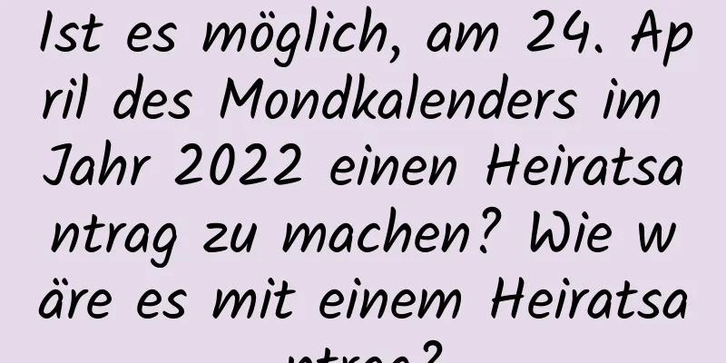 Ist es möglich, am 24. April des Mondkalenders im Jahr 2022 einen Heiratsantrag zu machen? Wie wäre es mit einem Heiratsantrag?