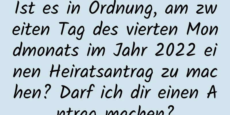 Ist es in Ordnung, am zweiten Tag des vierten Mondmonats im Jahr 2022 einen Heiratsantrag zu machen? Darf ich dir einen Antrag machen?