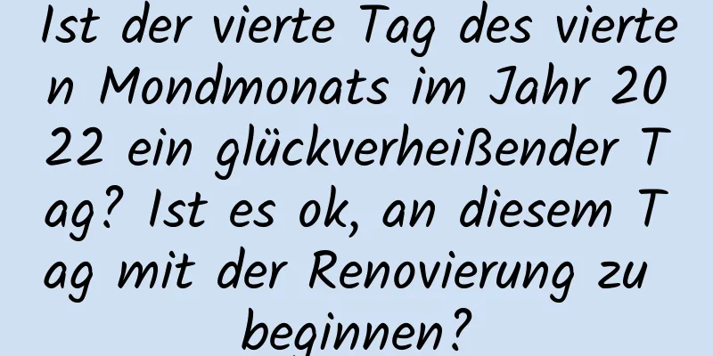 Ist der vierte Tag des vierten Mondmonats im Jahr 2022 ein glückverheißender Tag? Ist es ok, an diesem Tag mit der Renovierung zu beginnen?