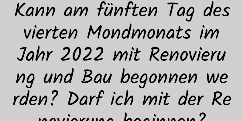 Kann am fünften Tag des vierten Mondmonats im Jahr 2022 mit Renovierung und Bau begonnen werden? Darf ich mit der Renovierung beginnen?