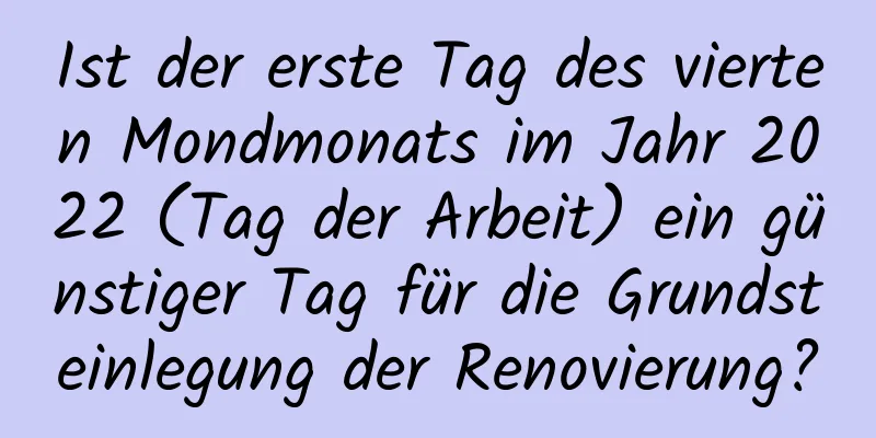 Ist der erste Tag des vierten Mondmonats im Jahr 2022 (Tag der Arbeit) ein günstiger Tag für die Grundsteinlegung der Renovierung?