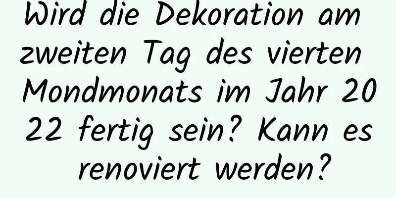 Wird die Dekoration am zweiten Tag des vierten Mondmonats im Jahr 2022 fertig sein? Kann es renoviert werden?