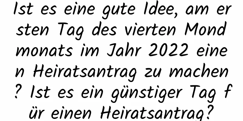 Ist es eine gute Idee, am ersten Tag des vierten Mondmonats im Jahr 2022 einen Heiratsantrag zu machen? Ist es ein günstiger Tag für einen Heiratsantrag?