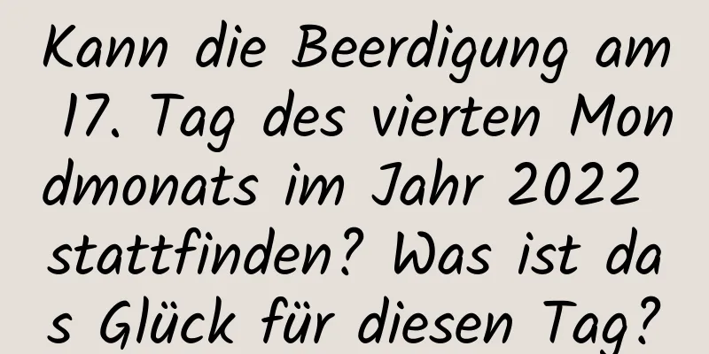 Kann die Beerdigung am 17. Tag des vierten Mondmonats im Jahr 2022 stattfinden? Was ist das Glück für diesen Tag?