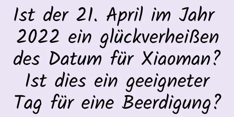 Ist der 21. April im Jahr 2022 ein glückverheißendes Datum für Xiaoman? Ist dies ein geeigneter Tag für eine Beerdigung?