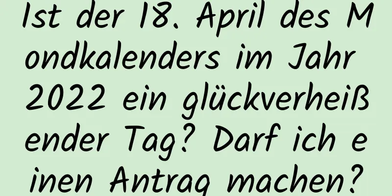 Ist der 18. April des Mondkalenders im Jahr 2022 ein glückverheißender Tag? Darf ich einen Antrag machen?