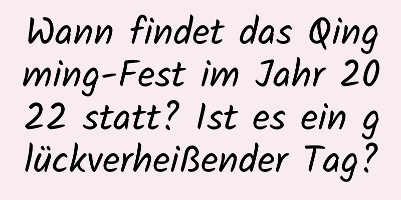 Wann findet das Qingming-Fest im Jahr 2022 statt? Ist es ein glückverheißender Tag?