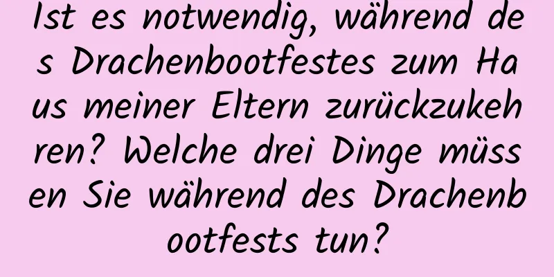 Ist es notwendig, während des Drachenbootfestes zum Haus meiner Eltern zurückzukehren? Welche drei Dinge müssen Sie während des Drachenbootfests tun?