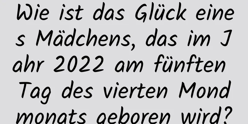 Wie ist das Glück eines Mädchens, das im Jahr 2022 am fünften Tag des vierten Mondmonats geboren wird?