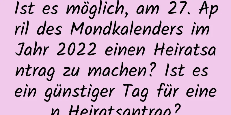 Ist es möglich, am 27. April des Mondkalenders im Jahr 2022 einen Heiratsantrag zu machen? Ist es ein günstiger Tag für einen Heiratsantrag?