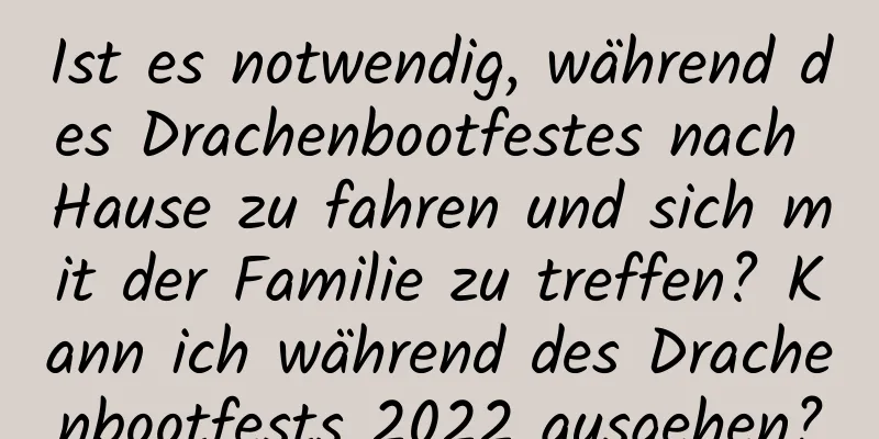 Ist es notwendig, während des Drachenbootfestes nach Hause zu fahren und sich mit der Familie zu treffen? Kann ich während des Drachenbootfests 2022 ausgehen?