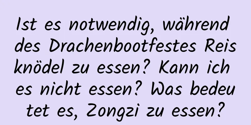 Ist es notwendig, während des Drachenbootfestes Reisknödel zu essen? Kann ich es nicht essen? Was bedeutet es, Zongzi zu essen?