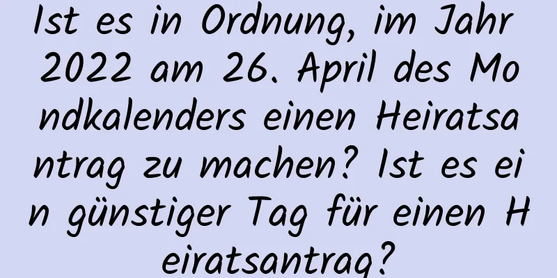 Ist es in Ordnung, im Jahr 2022 am 26. April des Mondkalenders einen Heiratsantrag zu machen? Ist es ein günstiger Tag für einen Heiratsantrag?